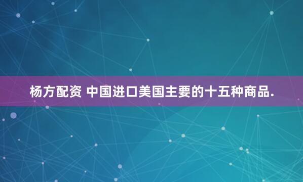 杨方配资 中国进口美国主要的十五种商品.