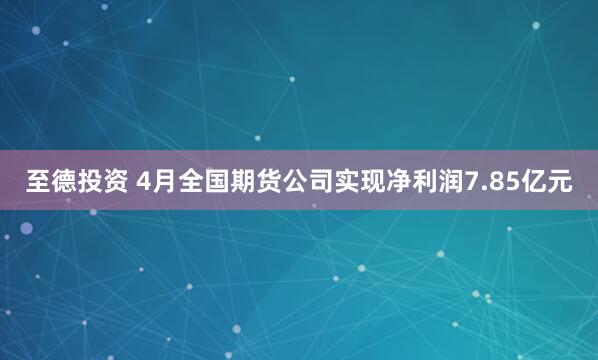 至德投资 4月全国期货公司实现净利润7.85亿元