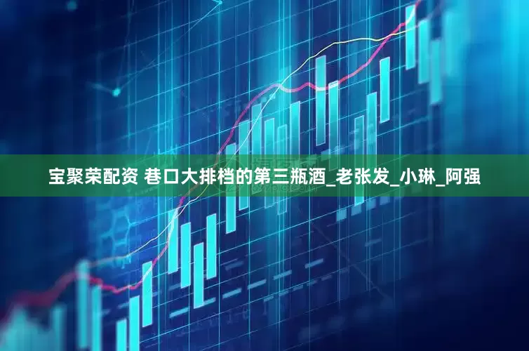 宝聚荣配资 巷口大排档的第三瓶酒_老张发_小琳_阿强