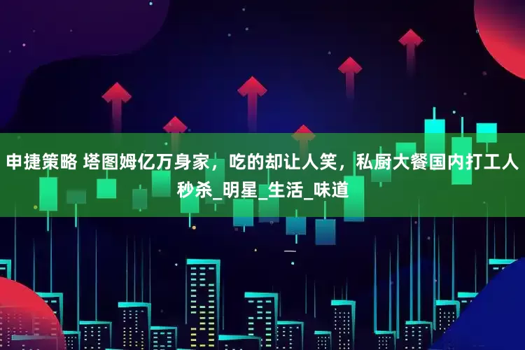申捷策略 塔图姆亿万身家，吃的却让人笑，私厨大餐国内打工人秒杀_明星_生活_味道