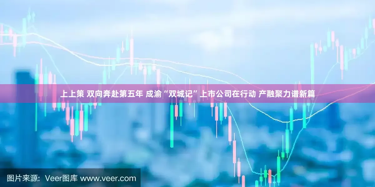 上上策 双向奔赴第五年 成渝“双城记”上市公司在行动 产融聚力谱新篇