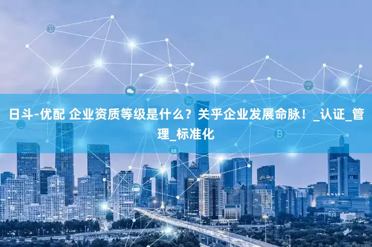 日斗-优配 企业资质等级是什么？关乎企业发展命脉！_认证_管理_标准化