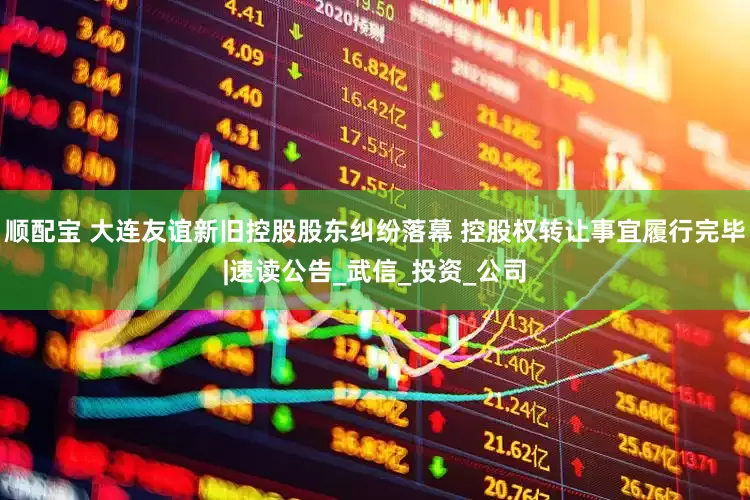 顺配宝 大连友谊新旧控股股东纠纷落幕 控股权转让事宜履行完毕|速读公告_武信_投资_公司