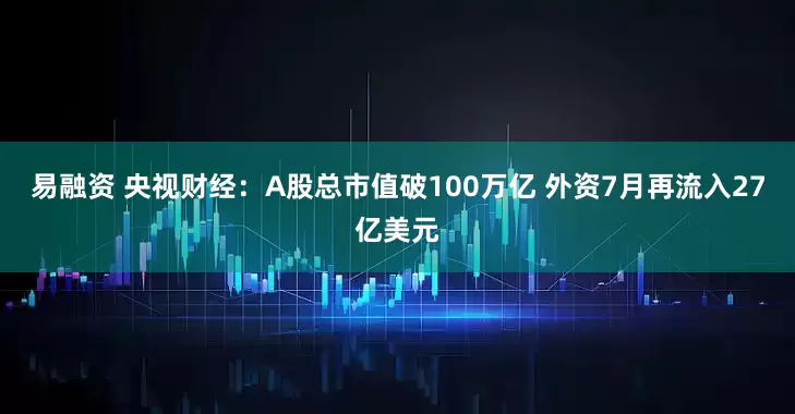 易融资 央视财经：A股总市值破100万亿 外资7月再流入27亿美元