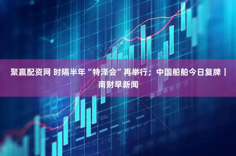聚赢配资网 时隔半年“特泽会”再举行；中国船舶今日复牌｜南财早新闻