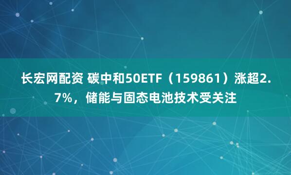 长宏网配资 碳中和50ETF（159861）涨超2.7%，储能与固态电池技术受关注