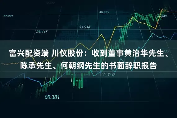 富兴配资端 川仪股份：收到董事黄治华先生、陈承先生、何朝纲先生的书面辞职报告