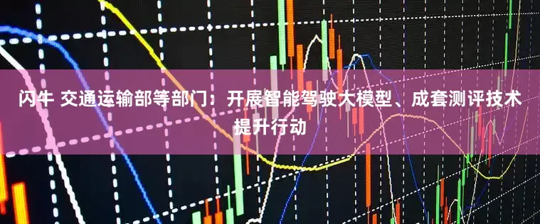 闪牛 交通运输部等部门：开展智能驾驶大模型、成套测评技术提升行动