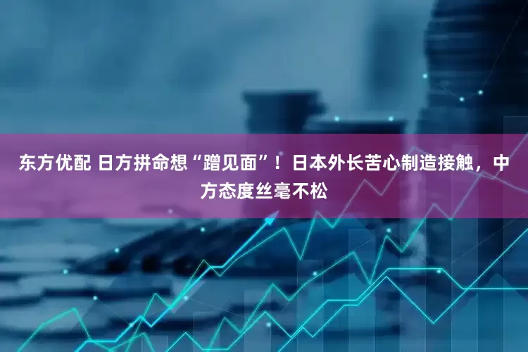 东方优配 日方拼命想“蹭见面”！日本外长苦心制造接触，中方态度丝毫不松